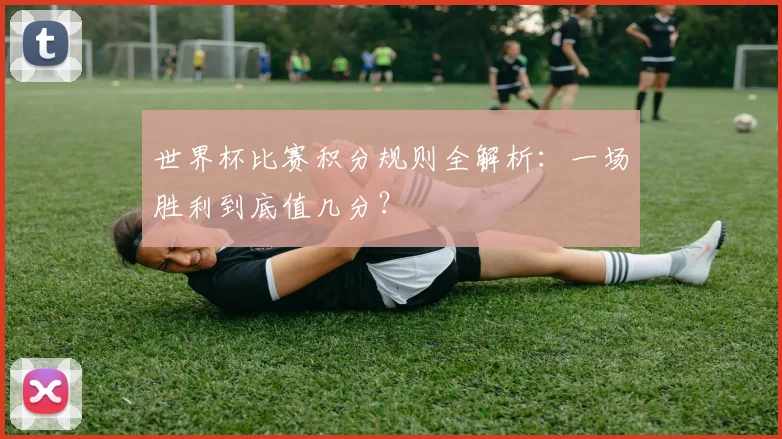世界杯比赛积分规则全解析：一场胜利到底值几分？
