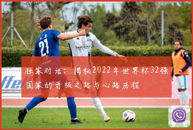 独家对话:揭秘2022年世界杯32强国家的晋级之路与心路历程