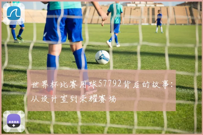 世界杯比赛用球57792背后的故事：从设计室到荣耀赛场