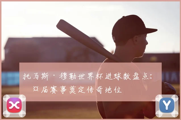 托马斯·穆勒世界杯进球数盘点:两届赛事奠定传奇地位