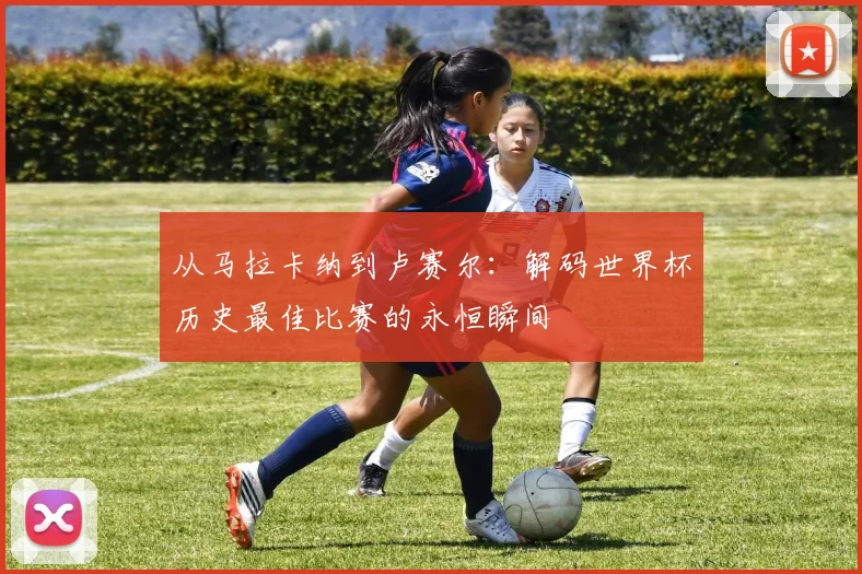 从马拉卡纳到卢赛尔：解码世界杯历史最佳比赛的永恒瞬间