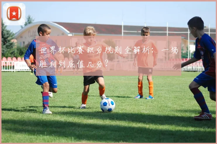 世界杯比赛积分规则全解析：一场胜利到底值几分？