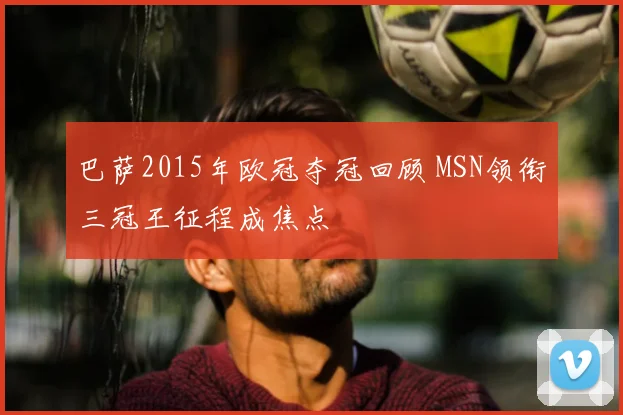 巴萨2015年欧冠夺冠回顾 MSN领衔三冠王征程成焦点