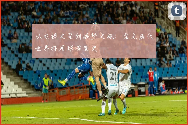 从电视之星到逐梦之旅：盘点历代世界杯用球演变史