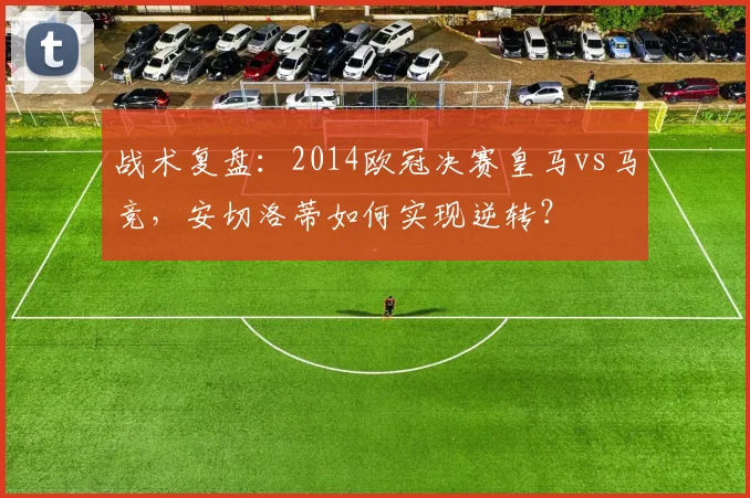 战术复盘：2014欧冠决赛皇马vs马竞，安切洛蒂如何实现逆转？