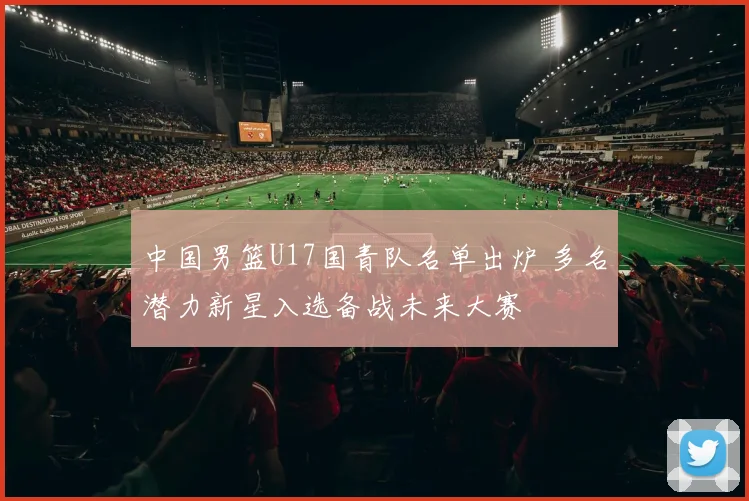 中国男篮U17国青队名单出炉 多名潜力新星入选备战未来大赛