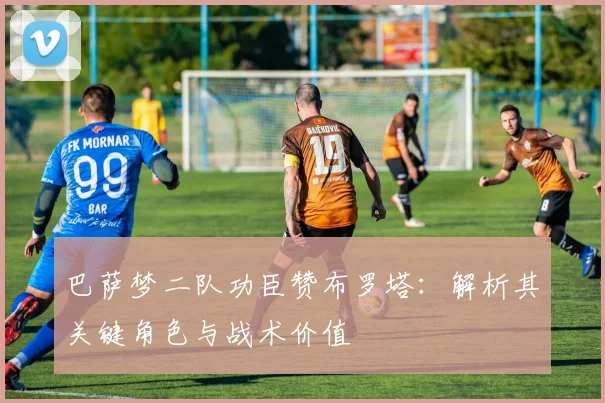 巴萨梦二队功臣赞布罗塔：解析其关键角色与战术价值