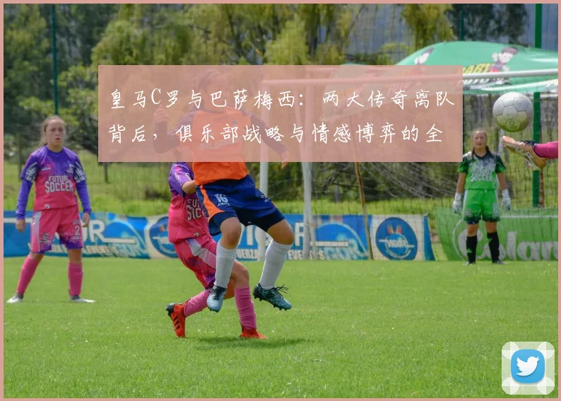 皇马C罗与巴萨梅西：两大传奇离队背后，俱乐部战略与情感博弈的全面解读