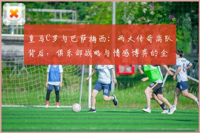 皇马C罗与巴萨梅西：两大传奇离队背后，俱乐部战略与情感博弈的全面解读