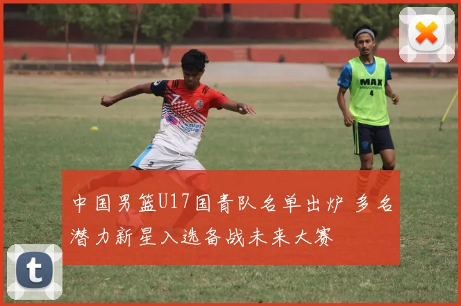 中国男篮U17国青队名单出炉 多名潜力新星入选备战未来大赛