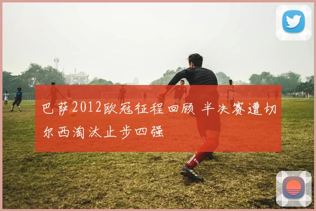 巴萨2012欧冠征程回顾 半决赛遭切尔西淘汰止步四强