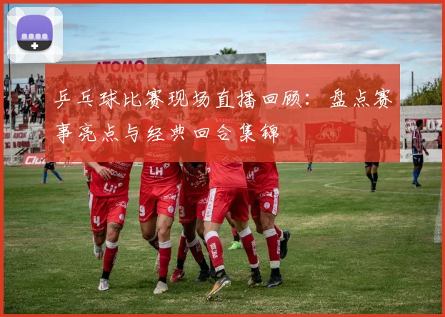 乒乓球比赛现场直播回顾：盘点赛事亮点与经典回合集锦