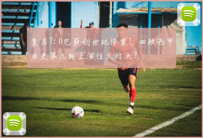 皇马7:0巴萨创世纪惨案！回顾西甲历史第几轮上演惊天对决？